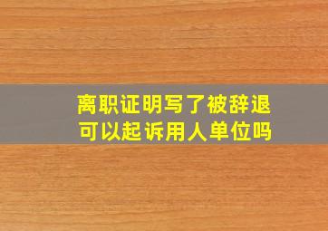 离职证明写了被辞退 可以起诉用人单位吗